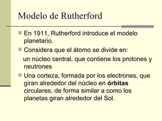 Modelo de Rutherford En 1911, Rutherford introduce el modelo planetario. Considera que el átomo se divide en:  un núcleo central, que contiene los protones y neutrones  Una corteza, formada por los electrones, que giran alrededor del núcleo en  órbitas  circulares, de forma similar a como los planetas giran alrededor del Sol.  
