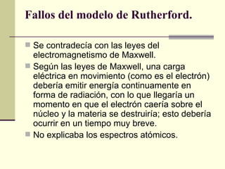 Fallos del modelo de Rutherford. Se contradecía con las leyes del electromagnetismo de Maxwell.  Según las leyes de Maxwell, una carga eléctrica en movimiento (como es el electrón) debería emitir energía continuamente   en forma de radiación, con lo que llegaría un momento en que el electrón caería sobre el núcleo y la materia se destruiría; esto debería ocurrir en un tiempo muy breve.  No explicaba los espectros atómicos. 