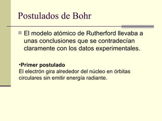 Postulados de Bohr El modelo atómico de Rutherford llevaba a unas conclusiones que se contradecían claramente con los datos experimentales. Primer postulado El electrón gira alrededor del núcleo en órbitas circulares sin emitir energía radiante.  