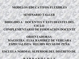 MODELOS EDUCATIVOS FLEXIBLES SEMINARIO TALLER  DIRIGIDO A : DOCENTES Y ESTUDIANTES DEL CICLO  COMPLEMENTARIO DE FORMACIÓN DOCENTE ORIENTADORAS: MAGISTRA: ELSA RAMÍREZ DE VERGARA ESPECIALISTA: HELMIS RIVAS DE PEÑA. ESCUELA NORMAL SUPERIOR DEL DISTRITO DE   BARRANQUILLA 