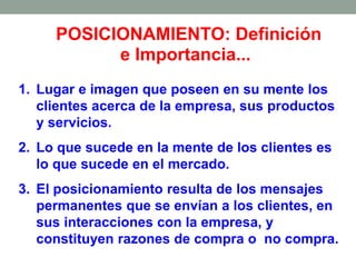 POSICIONAMIENTO: Definición
e Importancia...
1. Lugar e imagen que poseen en su mente los
clientes acerca de la empresa, sus productos
y servicios.
2. Lo que sucede en la mente de los clientes es
lo que sucede en el mercado.
3. El posicionamiento resulta de los mensajes
permanentes que se envían a los clientes, en
sus interacciones con la empresa, y
constituyen razones de compra o no compra.
 