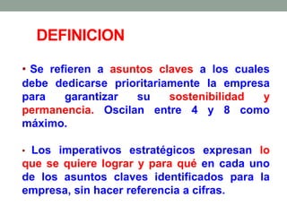 • Se refieren a asuntos claves a los cuales
debe dedicarse prioritariamente la empresa
para garantizar su sostenibilidad y
permanencia. Oscilan entre 4 y 8 como
máximo.
• Los imperativos estratégicos expresan lo
que se quiere lograr y para qué en cada uno
de los asuntos claves identificados para la
empresa, sin hacer referencia a cifras.
DEFINICION
 