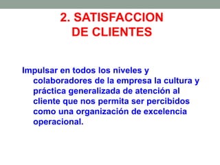 2. SATISFACCION
DE CLIENTES
Impulsar en todos los niveles y
colaboradores de la empresa la cultura y
práctica generalizada de atención al
cliente que nos permita ser percibidos
como una organización de excelencia
operacional.
 