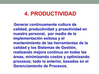 4. PRODUCTIVIDAD
Generar continuamente cultura de
calidad, productividad y proactividad en
nuestro personal, por medio de la
implementación exitosa y el
mantenimiento de las herramientas de la
calidad y los Sistemas de Gestión,
realizando mejora continua en todas las
áreas, minimizando costos y optimizando
procesos; todo lo anterior, basados en el
Gerenciamiento de Procesos.
 