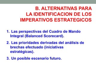 B. ALTERNATIVAS PARA
LA IDENTIFICACION DE LOS
IMPERATIVOS ESTRATEGICOS
1. Las perspectivas del Cuadro de Mando
Integral (Balanced Scorecard).
2. Las prioridades derivadas del análisis de
brechas efectuado (iniciativas
estratégicas).
3. Un posible escenario futuro.
 