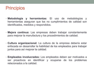 Principios
• Metodología y herramientas: El uso de metodologías y
herramientas aseguran que los no cumplimientos de calidad son
identificados, medidos y respondidos.
• Mejora continua: Las empresas deben trabajar constantemente
para mejorar la manufactura y los procedimientos de calidad.
• Cultura organizacional: La cultura de la empresa debería estar
enfocada en desarrollar la habilidad de los empleados para trabajar
juntos para así mejorar la calidad.
• Empleados involucrados: Los empleados deben ser motivados a
ser proactivos en identificar y ocuparse de los problemas
relacionados a la calidad.
 