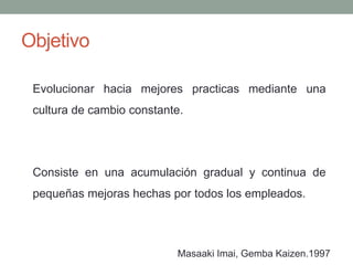 Objetivo
Evolucionar hacia mejores practicas mediante una
cultura de cambio constante.
Masaaki Imai, Gemba Kaizen.1997
Consiste en una acumulación gradual y continua de
pequeñas mejoras hechas por todos los empleados.
 
