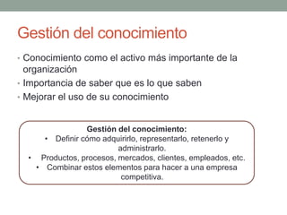 Gestión del conocimiento
• Conocimiento como el activo más importante de la
organización
• Importancia de saber que es lo que saben
• Mejorar el uso de su conocimiento
Gestión del conocimiento:
• Definir cómo adquirirlo, representarlo, retenerlo y
administrarlo.
• Productos, procesos, mercados, clientes, empleados, etc.
• Combinar estos elementos para hacer a una empresa
competitiva.
 