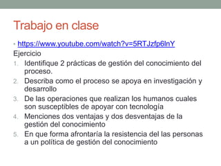 Trabajo en clase
• https://www.youtube.com/watch?v=5RTJzfp6lnY
Ejercicio
1. Identifique 2 prácticas de gestión del conocimiento del
proceso.
2. Describa como el proceso se apoya en investigación y
desarrollo
3. De las operaciones que realizan los humanos cuales
son susceptibles de apoyar con tecnología
4. Menciones dos ventajas y dos desventajas de la
gestión del conocimiento
5. En que forma afrontaría la resistencia del las personas
a un política de gestión del conocimiento
 