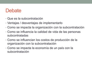 Debate
• Que es la subcontratación
• Ventajas / desventajas de implementarlo
• Como se impacta la organización con la subcontratación
• Como se influencia la calidad de vida de las personas
subcontratadas
• Como se influencian los costos de producción de la
organización con la subcontratación
• Como se impacta la economía de un país con la
subcontratación
 