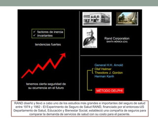 RAND diseñó y llevó a cabo uno de los estudios más grandes e importantes del seguro de salud
entre 1974 y 1982 - El Experimento de Seguro de Salud RAND, financiado por el entonces-US
Departamento de Salud, Educación y Bienestar Social, estableció una compañía de seguros para
comparar la demanda de servicios de salud con su costo para el paciente.
 
