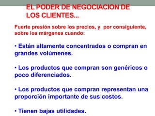 Fuerte presión sobre los precios, y por consiguiente,
sobre los márgenes cuando:
• Están altamente concentrados o compran en
grandes volúmenes.
• Los productos que compran son genéricos o
poco diferenciados.
• Los productos que compran representan una
proporción importante de sus costos.
• Tienen bajas utilidades.
EL PODER DE NEGOCIACION DE
LOS CLIENTES...
 