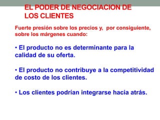 Fuerte presión sobre los precios y, por consiguiente,
sobre los márgenes cuando:
• El producto no es determinante para la
calidad de su oferta.
• El producto no contribuye a la competitividad
de costo de los clientes.
• Los clientes podrían integrarse hacia atrás.
EL PODER DE NEGOCIACION DE
LOS CLIENTES
 