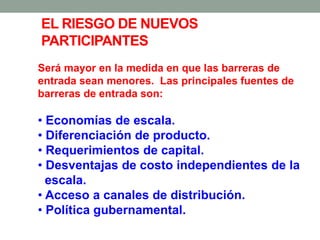 Será mayor en la medida en que las barreras de
entrada sean menores. Las principales fuentes de
barreras de entrada son:
• Economías de escala.
• Diferenciación de producto.
• Requerimientos de capital.
• Desventajas de costo independientes de la
escala.
• Acceso a canales de distribución.
• Política gubernamental.
EL RIESGO DE NUEVOS
PARTICIPANTES
 