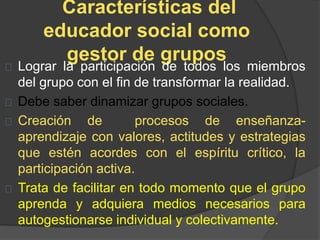 Características del
educador social como
gestor de grupos
Lograr la participación de todos los miembros
del grupo con el fin de transformar la realidad.
Debe saber dinamizar grupos sociales.
Creación de procesos de enseñanza-
aprendizaje con valores, actitudes y estrategias
que estén acordes con el espíritu crítico, la
participación activa.
Trata de facilitar en todo momento que el grupo
aprenda y adquiera medios necesarios para
autogestionarse individual y colectivamente.
 
