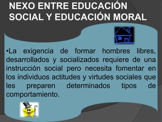 NEXO ENTRE EDUCACIÓN
SOCIAL Y EDUCACIÓN MORAL
•La exigencia de formar hombres libres,
desarrollados y socializados requiere de una
instrucción social pero necesita fomentar en
los individuos actitudes y virtudes sociales que
les preparen determinados tipos de
comportamiento.
 