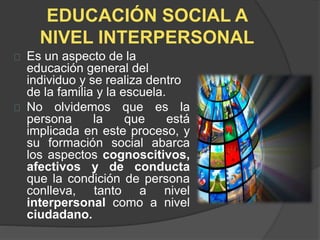 EDUCACIÓN SOCIAL A
NIVEL INTERPERSONAL
Es un aspecto de la
educación general del
individuo y se realiza dentro
de la familia y la escuela.
No olvidemos que es la
persona la que está
implicada en este proceso, y
su formación social abarca
los aspectos cognoscitivos,
afectivos y de conducta
que la condición de persona
conlleva, tanto a nivel
interpersonal como a nivel
ciudadano.
 
