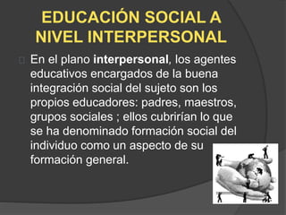 EDUCACIÓN SOCIAL A
NIVEL INTERPERSONAL
En el plano interpersonal, los agentes
educativos encargados de la buena
integración social del sujeto son los
propios educadores: padres, maestros,
grupos sociales ; ellos cubrirían lo que
se ha denominado formación social del
individuo como un aspecto de su
formación general.
 