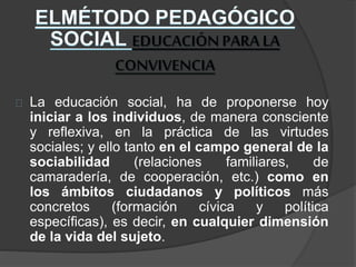 La educación social, ha de proponerse hoy
iniciar a los individuos, de manera consciente
y reflexiva, en la práctica de las virtudes
sociales; y ello tanto en el campo general de la
sociabilidad (relaciones familiares, de
camaradería, de cooperación, etc.) como en
los ámbitos ciudadanos y políticos más
concretos (formación cívica y política
específicas), es decir, en cualquier dimensión
de la vida del sujeto.
 
