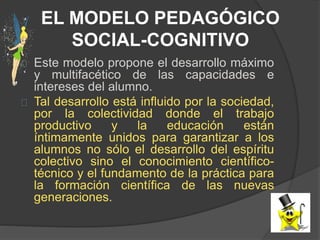 EL MODELO PEDAGÓGICO
SOCIAL-COGNITIVO
Este modelo propone el desarrollo máximo
y multifacético de las capacidades e
intereses del alumno.
Tal desarrollo está influido por la sociedad,
por la colectividad donde el trabajo
productivo y la educación están
íntimamente unidos para garantizar a los
alumnos no sólo el desarrollo del espíritu
colectivo sino el conocimiento científico-
técnico y el fundamento de la práctica para
la formación científica de las nuevas
generaciones.
 