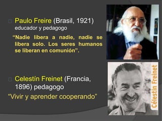 Paulo Freire (Brasil, 1921)
educador y pedagogo
“Nadie libera a nadie, nadie se
libera solo. Los seres humanos
se liberan en comunión”.
Celestín Freinet (Francia,
1896) pedagogo
“Vivir y aprender cooperando”
 