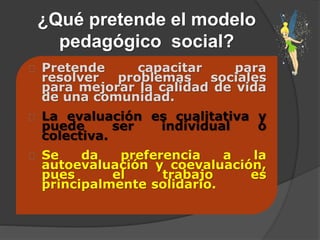 ¿Qué pretende el modelo
pedagógico social?
Pretende capacitar para
resolver problemas sociales
para mejorar la calidad de vida
de una comunidad.
La evaluación es cualitativa y
puede ser individual o
colectiva.
Se da preferencia a la
autoevaluación y coevaluación,
pues el trabajo es
principalmente solidario.
 
