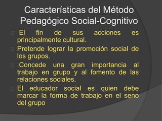 Características del Método
Pedagógico Social-Cognitivo
El fin de sus acciones es
principalmente cultural.
Pretende lograr la promoción social de
los grupos.
Concede una gran importancia al
trabajo en grupo y al fomento de las
relaciones sociales.
El educador social es quien debe
marcar la forma de trabajo en el seno
del grupo
 