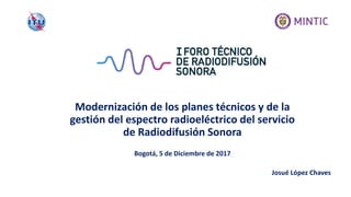 Modernización de los planes técnicos y de la
gestión del espectro radioeléctrico del servicio
de Radiodifusión Sonora
Bogotá, 5 de Diciembre de 2017
Josué López Chaves
 