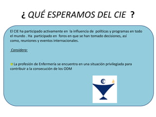 ¿ QUÉ ESPERAMOS DEL CIE ?
El CIE ha participado activamente en la influencia de políticas y programas en todo
el mundo . Ha participado en foros en que se han tomado decisiones, así
como, reuniones y eventos internacionales.

Considera:

La profesión de Enfermería se encuentra en una situación privilegiada para
contribuir a la consecución de los ODM

 