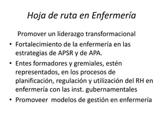 Hoja de ruta en Enfermería
Promover un liderazgo transformacional
• Fortalecimiento de la enfermería en las
estrategias de APSR y de APA.
• Entes formadores y gremiales, estén
representados, en los procesos de
planificación, regulación y utilización del RH en
enfermería con las inst. gubernamentales
• Promoveer modelos de gestión en enfermería

 