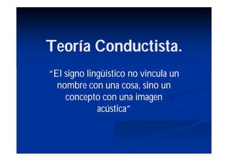 Teoría Conductista.
“El signo lingüístico no vincula un
  nombre con una cosa, sino un
    concepto con una imagen
             acústica”
 