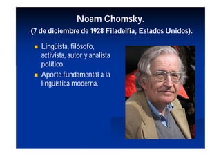 Noam Chomsky.
(7 de diciembre de 1928 Filadelfia, Estados Unidos).

    Lingüista, filósofo,
     activista, autor y analista
     político.
    Aporte fundamental a la
     lingüística moderna.
 