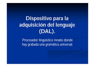 Dispositivo para la
adquisición del lenguaje
        (DAL).
 Procesador lingüístico innato donde
 hay grabada una gramática universal.
 