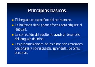 Principios básicos.
   El lenguaje es específico del ser humano.
   La imitación tiene pocos efectos para adquirir el
    lenguaje.
   La corrección del adulto no ayuda al desarrollo
    del lenguaje del niño.
   Las pronunciaciones de los niños son creaciones
    personales y no respuestas aprendidas de otras
    personas.
 