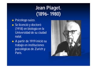 Jean Piaget.
                    (1896-
                    (1896- 1980)
   Psicólogo suizo.
   Se licenció y doctoró
    (1918) en biología en la
    Universidad de su ciudad
    natal.
   A partir de 1919 inició su
    trabajo en instituciones
    psicológicas de Zurich y
    París.
 