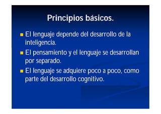 Principios básicos.
 El lenguaje depende del desarrollo de la
  inteligencia.
 El pensamiento y el lenguaje se desarrollan
  por separado.
 El lenguaje se adquiere poco a poco, como
  parte del desarrollo cognitivo.
 