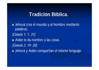 Tradición Bíblica.
 Jehová crea el mundo y al hombre mediante
  palabras.
(Génesis 1: 1- 31)
            1-
 Adán le da nombre a las cosas.

(Génesis 2: 19- 20)
            19-
 Jehová y Adán compartían el mismo lenguaje.
 