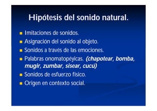Hipótesis del sonido natural.
   Imitaciones de sonidos.
   Asignación del sonido al objeto.
   Sonidos a través de las emociones.
   Palabras onomatopéyicas. (chapotear, bomba,
    mugir, zumbar, sisear, cucú)
   Sonidos de esfuerzo físico.
   Origen en contexto social.
 