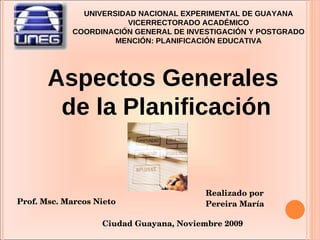 UNIVERSIDAD NACIONAL EXPERIMENTAL DE GUAYANA VICERRECTORADO ACADÉMICO COORDINACIÓN GENERAL DE INVESTIGACIÓN Y POSTGRADO MENCIÓN: PLANIFICACIÓN EDUCATIVA Prof. Msc. Marcos Nieto Realizado por Pereira María Ciudad Guayana, Noviembre 2009 Aspectos Generales  de la Planificación 