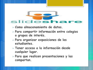  Como almacenamiento de datos.
 Para compartir información entre colegios
o grupos de interés.
 Para organizar exposiciones de los
estudiantes.
 Tener acceso a la información desde
cualquier lugar.
 Para que realicen presentaciones y las
compartan.
 