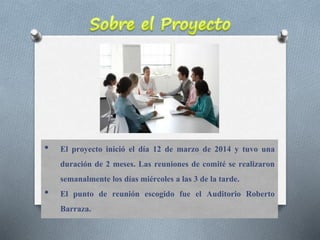 • El proyecto inició el día 12 de marzo de 2014 y tuvo una
duración de 2 meses. Las reuniones de comité se realizaron
semanalmente los días miércoles a las 3 de la tarde.
• El punto de reunión escogido fue el Auditorio Roberto
Barraza.
 