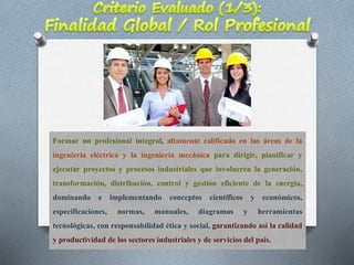 Formar un profesional integral, altamente calificado en las áreas de la
ingeniería eléctrica y la ingeniería mecánica para dirigir, planificar y
ejecutar proyectos y procesos industriales que involucren la generación,
transformación, distribución, control y gestión eficiente de la energía,
dominando e implementando conceptos científicos y económicos,
especificaciones, normas, manuales, diagramas y herramientas
tecnológicas, con responsabilidad ética y social, garantizando así la calidad
y productividad de los sectores industriales y de serviciosdel país.
 