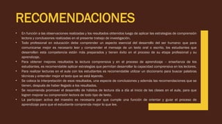 RECOMENDACIONES
• En función a las observaciones realizadas y los resultados obtenidos luego de aplicar las estrategias de comprensión
lectora y conclusiones realizadas en el presente trabajo de investigación.
• Todo profesional en educación debe comprender un aspecto esencial del desarrollo del ser humano: que para
comunicarse mejor es necesario leer y comprender el mensaje de un texto oral o escrito, los estudiantes que
desarrollan esta competencia están más preparados y tienen éxito en el proceso de su etapa profesional y su
aprendizaje.
• Para obtener mejores resultados la lectura comprensiva y en el proceso de aprendizaje – enseñanza de los
estudiantes, es recomendable aplicar estrategias que permitan desarrollar la capacidad comprensiva en los lectores.
• Para realizar lecturas en el aula con los estudiantes es recomendable utilizar un diccionario para buscar palabras
técnicas y entender mejor el texto que se está leyendo.
• Se coloca la interpretación de esos resultados, una especie de conclusiones y además las recomendaciones que se
tienen, después de haber llegado a los resultados.
• Se recomienda promover el desarrollo de hábitos de lectura día a día al inicio de las clases en el aula, para que
logren mejorar su comprensión lectora de todo tipo de texto.
• La participan activa del maestro es necesaria por que cumple una función de orientar y guiar el proceso de
aprendizaje para que el estudiante comprenda mejor lo que lee.
 