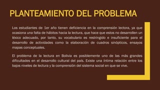 Los estudiantes de 1er año tienen deficiencia en la comprensión lectora, ya que
ocasiona una falta de hábitos hacia la lectura, que hace que estos no desarrollen un
léxico adecuado, por tanto, su vocabulario es restringido e insuficiente para el
desarrollo de actividades como la elaboración de cuadros sinópticos, ensayos
mapas conceptuales.
PLANTEAMIENTO DEL PROBLEMA
El problema de la lectura en Bolivia es posiblemente uno de las más grandes
dificultades en el desarrollo cultural del país. Existe una íntima relación entre los
bajos niveles de lectura y la comprensión del sistema social en que se vive.
 