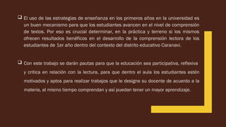  El uso de las estrategias de enseñanza en los primeros años en la universidad es
un buen mecanismo para que los estudiantes avancen en el nivel de comprensión
de textos. Por eso es crucial determinar, en la práctica y terreno si los mismos
ofrecen resultados benéficos en el desarrollo de la comprensión lectora de los
estudiantes de 1er año dentro del contexto del distrito educativo Caranavi.
 Con este trabajo se darán pautas para que la educación sea participativa, reflexiva
y critica en relación con la lectura, para que dentro el aula los estudiantes estén
motivados y aptos para realizar trabajos que le designe su docente de acuerdo a la
materia, al mismo tiempo comprendan y así puedan tener un mayor aprendizaje.
 