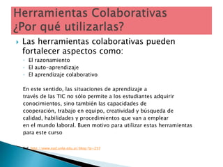  Las herramientas colaborativas pueden
fortalecer aspectos como:
◦ El razonamiento
◦ El auto-aprendizaje
◦ El aprendizaje colaborativo
En este sentido, las situaciones de aprendizaje a
través de las TIC no sólo permite a los estudiantes adquirir
conocimientos, sino también las capacidades de
cooperación, trabajo en equipo, creatividad y búsqueda de
calidad, habilidades y procedimientos que van a emplear
en el mundo laboral. Buen motivo para utilizar estas herramientas
para este curso
Ref: http://www.ead.unlp.edu.ar/blog/?p=257
 