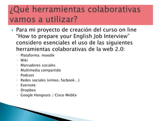  Para mi proyecto de creación del curso on line
“How to prepare your English Job Interview”
considero esenciales el uso de las siguientes
herramientas colaborativas de la web 2.0:
◦ Plataforma: moodle
◦ Wiki
◦ Marcadores sociales
◦ Multimedia compartido
◦ Podcast
◦ Redes sociales (vimeo, facbook…)
◦ Evernote
◦ Dropbox
◦ Google Hangouts / Cisco WebEx
 