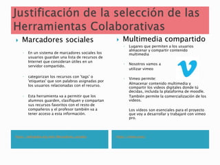 https://wikipedia.org/wiki/Marcadores_sociales https://vimeo.com/
 Marcadores sociales
◦ En un sistema de marcadores sociales los
usuarios guardan una lista de recursos de
Internet que consideran útiles en un
servidor compartido.
◦ categorizan los recursos con 'tags' o
'etiquetas' que son palabras asignadas por
los usuarios relacionadas con el recurso.
◦ Esta herramienta va a permitir que los
alumnos guarden, clasifiquen y compartan
sus recursos favoritos con el resto de
compañeros y el profesor también va a
tener acceso a esta información.
 Multimedia compartido
◦ Lugares que permiten a los usuarios
almacenar y compartir contenido
multimedia
◦ Nosotros vamos a
utilizar vimeo
◦ Vimeo permite:
Almacenar contenido multimedia y
compartir los videos digitales donde tú
decidas, incluida la plataforma de moodle.
También permite la comercialización de los
videos.
Los vídeos son esenciales para el proyecto
que voy a desarrollar y trabajaré con vimeo
pro.
 