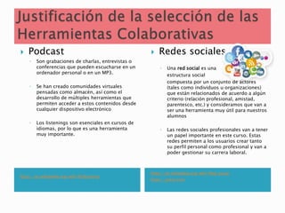 https://es.wikipedia.org/wiki/Podcasting
https://es.wikipedia.org/wiki/Red_social
https://prezi.com
 Podcast
◦ Son grabaciones de charlas, entrevistas o
conferencias que pueden escucharse en un
ordenador personal o en un MP3.
◦ Se han creado comunidades virtuales
pensadas como almacén, así como el
desarrollo de múltiples herramientas que
permiten acceder a estos contenidos desde
cualquier dispositivo electrónico
◦ Los listenings son esenciales en cursos de
idiomas, por lo que es una herramienta
muy importante.
 Redes sociales
◦ Una red social es una
estructura social
compuesta por un conjunto de actores
(tales como individuos u organizaciones)
que están relacionados de acuerdo a algún
criterio (relación profesional, amistad,
parentesco, etc.) y consideramos que van a
ser una herramienta muy útil para nuestros
alumnos
◦ Las redes sociales profesionales van a tener
un papel importante en este curso. Estas
redes permiten a los usuarios crear tanto
su perfil personal como profesional y van a
poder gestionar su carrera laboral.
 