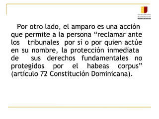 Por otro lado, el amparo es una acción
que permite a la persona “reclamar ante
los tribunales por sí o por quien actúe
en su nombre, la protección inmediata
de sus derechos fundamentales no
protegidos por el habeas corpus”
(artículo 72 Constitución Dominicana).
 
